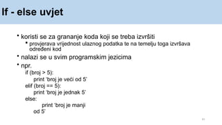 If - else uvjet
41
• koristi se za grananje koda koji se treba izvršiti
 provjerava vrijednost ulaznog podatka te na temelju toga izvršava
određeni kod
• nalazi se u svim programskim jezicima
• npr.
if (broj > 5):
print ‘broj je veći od 5’
elif (broj == 5):
print ‘broj je jednak 5’
else:
print ‘broj je manji
od 5’
 