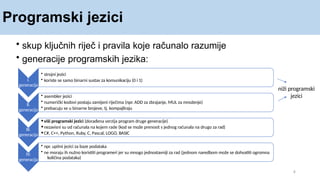 Programski jezici
4
I.
generacija
• skup ključnih riječ i pravila koje računalo razumije
• generacije programskih jezika:
• strojni jezici
• koriste se samo binarni sustav za komunikaciju (0 i 1)
II.
generacija
• asembler jezici
• numerički kodovi postaju zamijeni riječima (npr. ADD za zbrajanje, MUL za množenje)
• prebacuju se u binarne brojeve, tj. kompajliraju
III.
generacija
•viši programski jezici (dorađena verzija program druge generacije)
•nezavisni su od računala na kojem rade (kod se može prenosit s jednog računala na drugo za rad)
•C#, C++, Python, Ruby, C, Pascal, LOGO, BASIC
IV.
generacija
• npr. upitni jezici za baze podataka
• ne moraju ih nužno koristiti programeri jer su mnogo jednostavniji za rad (jednom naredbom može se dohvatiti ogromna
količina podataka)
niži programski
jezici
 