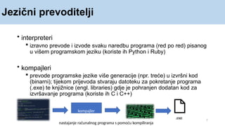 Jezični prevoditelji
• interpreteri
 izravno prevode i izvode svaku naredbu programa (red po red) pisanog
u višem programskom jeziku (koriste ih Python i Ruby)
• kompajleri
 prevode programske jezike više generacije (npr. treće) u izvršni kod
(binarni); tijekom prijevoda stvaraju datoteku za pokretanje programa
(.exe) te knjižnice (engl. libraries) gdje je pohranjen dodatan kod za
izvršavanje programa (koriste ih C i C++)
7
kompajler
.exe
nastajanje računalnog programa s pomoću kompiliranja
 