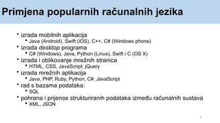 Primjena popularnih računalnih jezika
8
• izrada mobilnih aplikacija
 Java (Android), Swift (iOS), C++, C# (Windows phone)
• izrada desktop programa
 C# (Windows), Java, Python (Linux), Swift i C (OS X)
• izrada i oblikovanje mrežnih stranica
 HTML, CSS, JavaScript, jQuery
• izrada mrežnih aplikacija
 Java, PHP, Ruby, Python, C#, JavaScript
• rad s bazama podataka:
 SQL
• pohrana i prijenos strukturiranih podataka između računalnih sustava
 XML, JSON
 