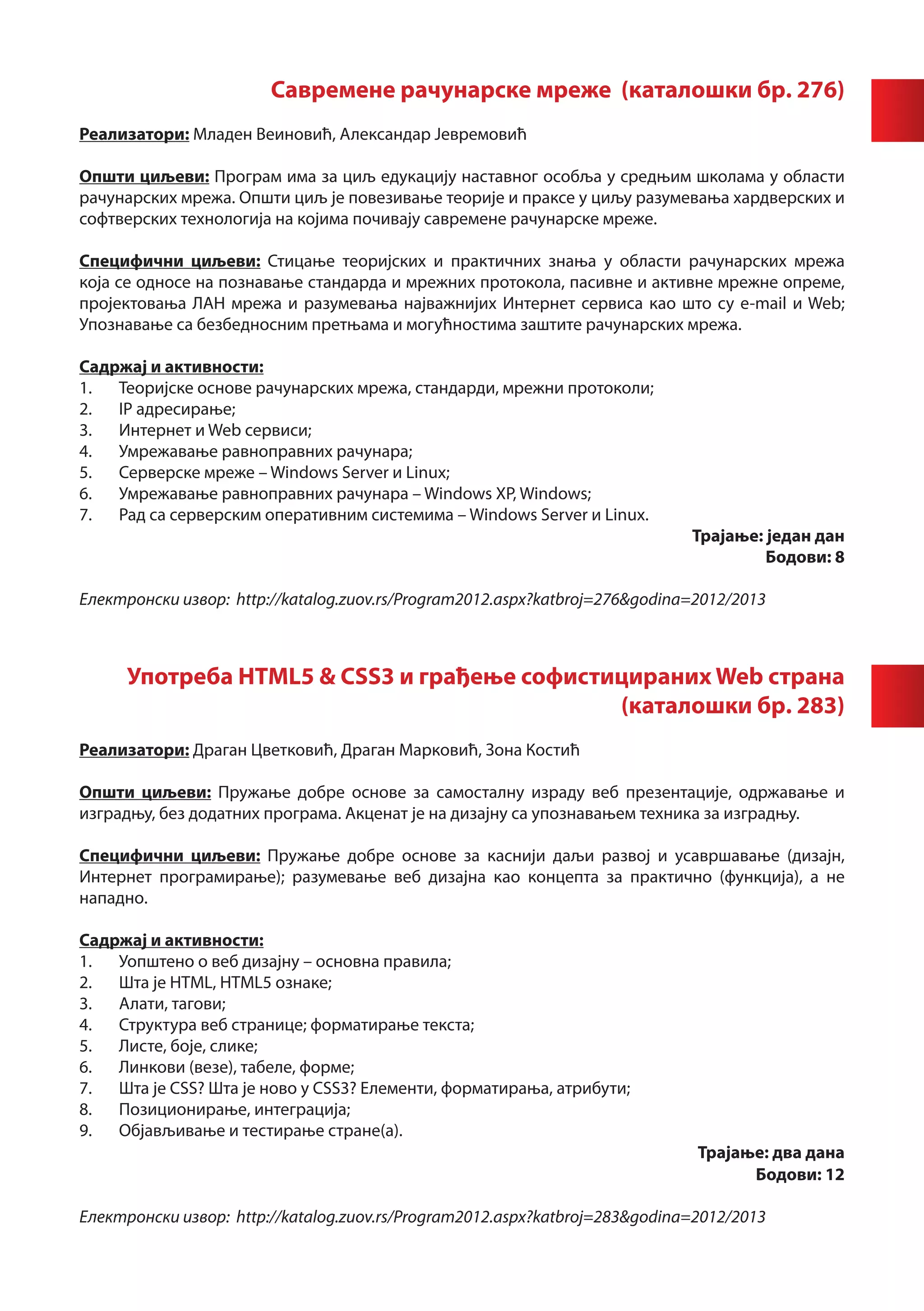 Савремене рачунарске мреже (каталошки бр. 276)
Реализатори: Младен Веиновић, Александар Јевремовић

Општи циљеви: Програм има за циљ едукацију наставног особља у средњим школама у области
рачунарских мрежа. Општи циљ је повезивање теорије и праксе у циљу разумевања хардверских и
софтверских технологија на којима почивају савремене рачунарске мреже.

Специфични циљеви: Стицање теоријских и практичних знања у области рачунарских мрежа
која се односе на познавање стандарда и мрежних протокола, пасивне и активне мрежне опреме,
пројектовања ЛАН мрежа и разумевања најважнијих Интернет сервиса као што су e-mail и Web;
Упознавање са безбедносним претњама и могућностима заштите рачунарских мрежа.

Садржај и активности:
1.	 Теоријске основе рачунарских мрежа, стандарди, мрежни протоколи;
2.	 IP адресирање;
3.	 Интернет и Web сервиси;
4.	 Умрежавање равноправних рачунара;
5.	 Серверске мреже – Windows Server и Linux;
6.	 Умрежавање равноправних рачунара – Windows XP, Windows;
7.	 Рад са серверским оперативним системима – Windows Server и Linux.
                                                                             Трајање: један дан
                                                                                      Бодови: 8

Електронски извор: http://katalog.zuov.rs/Program2012.aspx?katbroj=276&godina=2012/2013



      Употреба HTML5 & CSS3 и грађење софистицираних Web страна
                                             (каталошки бр. 283)
Реализатори: Драган Цветковић, Драган Марковић, Зона Костић

Општи циљеви: Пружање добре основе за самосталну израду веб презентације, одржавање и
изградњу, без додатних програма. Акценат је на дизајну са упознавањем техника за изградњу.

Специфични циљеви: Пружање добре основе за каснији даљи развој и усавршавање (дизајн,
Интернет програмирање); разумевање веб дизајна као концепта за практично (функција), а не
нападно.

Садржај и активности:
1.	 Уопштено о веб дизајну – основна правила;
2.	 Шта је HTML, HTML5 ознаке;
3.	 Алати, тагови;
4.	 Структура веб странице; форматирање текста;
5.	 Листе, боје, слике;
6.	 Линкови (везе), табеле, форме;
7.	 Шта је CSS? Шта је ново у CSS3? Елементи, форматирања, атрибути;
8.	 Позиционирање, интеграција;
9.	 Објављивање и тестирање стране(а).
                                                                              Трајање: два дана
                                                                                    Бодови: 12

Електронски извор: http://katalog.zuov.rs/Program2012.aspx?katbroj=283&godina=2012/2013
 