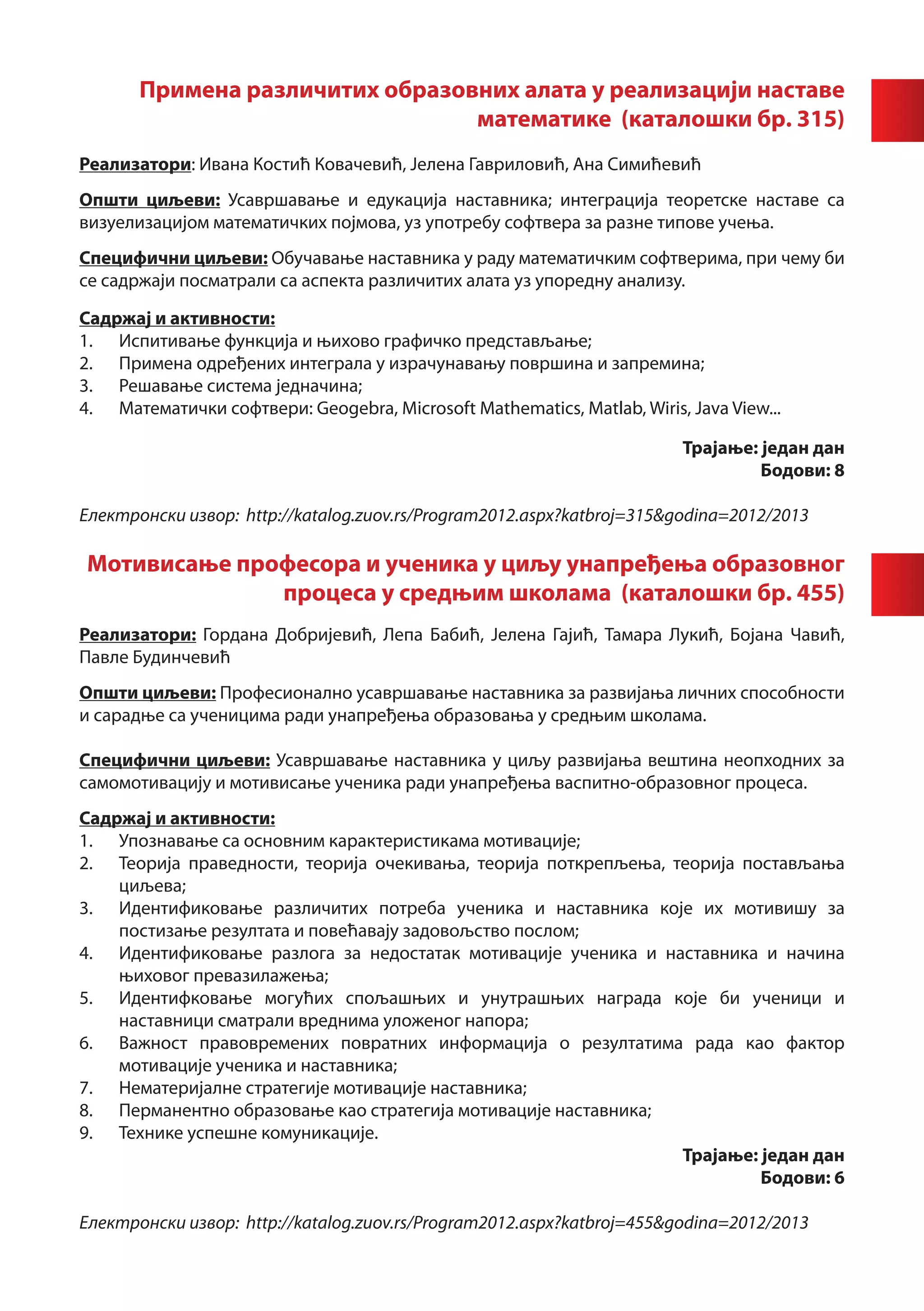 Примена различитих образовних алата у реализацији наставе
                                 математике (каталошки бр. 315)
Реализатори: Ивана Костић Ковачевић, Јелена Гавриловић, Ана Симићевић
Општи циљеви: Усавршавање и едукација наставника; интеграција теоретске наставе са
визуелизацијом математичких појмова, уз употребу софтвера за разне типове учења.
Специфични циљеви: Обучавање наставника у раду математичким софтверима, при чему би
се садржаји посматрали са аспекта различитих алата уз упоредну анализу.

Садржај и активности:
1.	 Испитивање функција и њихово графичко представљање;
2.	 Примена одређених интеграла у израчунавању површина и запремина;
3.	 Решавање система једначина;
4.	 Математички софтвери: Geogebra, Microsoft Mathematics, Matlab, Wiris, Java View...

                                                                         Трајање: један дан
                                                                                  Бодови: 8

Електронски извор: http://katalog.zuov.rs/Program2012.aspx?katbroj=315&godina=2012/2013

Мотивисање професора и ученика у циљу унапређења образовног
              процеса у средњим школама (каталошки бр. 455)
Реализатори: Гордана Добријевић, Лепа Бабић, Јелена Гајић, Тамара Лукић, Бојана Чавић,
Павле Будинчевић
Општи циљеви: Професионално усавршавање наставника за развијања личних способности
и сарадње са ученицима ради унапређења образовања у средњим школама.

Специфични циљеви: Усавршавање наставника у циљу развијања вештина неопходних за
самомотивацију и мотивисање ученика ради унапређења васпитно-образовног процеса.
Садржај и активности:
1.	 Упознавање са основним карактеристикама мотивације;
2.	 Теорија праведности, теорија очекивања, теорија поткрепљења, теорија постављања
    циљева;
3.	 Идентификовање различитих потреба ученика и наставника које их мотивишу за
    постизање резултата и повећавају задовољство послом;
4.	 Идентификовање разлога за недостатак мотивације ученика и наставника и начина
    њиховог превазилажења;
5.	 Идентифковање могућих спољашњих и унутрашњих награда које би ученици и
    наставници сматрали вреднима уложеног напора;
6.	 Важност правовремених повратних информација о резултатима рада као фактор
    мотивације ученика и наставника;
7.	 Нематеријалне стратегије мотивације наставника;
8.	 Перманентно образовање као стратегија мотивације наставника;
9.	 Технике успешне комуникације.
                                                                  Трајање: један дан
                                                                           Бодови: 6

Електронски извор: http://katalog.zuov.rs/Program2012.aspx?katbroj=455&godina=2012/2013
 