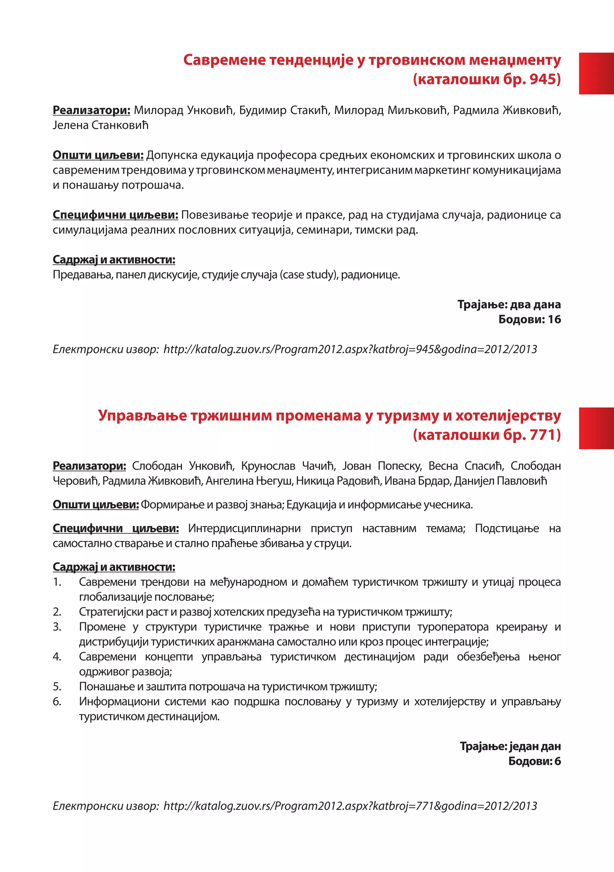 Савремене тенденције у трговинском менаџменту
                                                     (каталошки бр. 945)
	
Реализатори: Милорад Унковић, Будимир Стакић, Милорад Миљковић, Радмила Живковић,
Јелена Станковић

Општи циљеви: Допунска едукација професора средњих економских и трговинских школа о
савременим трендовима у трговинском менаџменту, интегрисаним маркетинг комуникацијама
и понашању потрошача.

Специфични циљеви: Повезивање теорије и праксе, рад на студијама случаја, радионице са
симулацијама реалних пословних ситуација, семинари, тимски рад.

Садржај и активности:
Предавања, панел дискусије, студије случаја (case study), радионице.

                                                                        Трајање: два дана
                                                                              Бодови: 16

Електронски извор: http://katalog.zuov.rs/Program2012.aspx?katbroj=945&godina=2012/2013




        Управљање тржишним променама у туризму и хотелијерству
                                           (каталошки бр. 771)
		
Реализатори: Слободан Унковић, Крунослав Чачић, Јован Попеску, Весна Спасић, Слободан
Черовић, Радмила Живковић, Ангелина Његуш, Никица Радовић, Ивана Брдар, Данијел Павловић
Општи циљеви: Формирање и развој знања; Едукација и информисање учесника.
Специфични циљеви: Интердисциплинарни приступ наставним темама; Подстицање на
самостално стварање и стално праћење збивања у струци.
Садржај и активности:
1.	 Савремени трендови на међународном и домаћем туристичком тржишту и утицај процеса
    глобализације пословање;
2.	 Стратегијски раст и развој хотелских предузећа на туристичком тржишту;
3.	 Промене у структури туристичке тражње и нови приступи туроператора креирању и
    дистрибуцији туристичких аранжмана самостално или кроз процес интеграције;
4.	 Савремени концепти управљања туристичком дестинацијом ради обезбеђења њеног
    одрживог развоја;
5.	 Понашање и заштита потрошача на туристичком тржишту;
6.	 Информациони системи као подршка пословању у туризму и хотелијерству и управљању
    туристичком дестинацијом.

                                                                         Трајање: један дан
                                                                                 Бодови: 6


Електронски извор: http://katalog.zuov.rs/Program2012.aspx?katbroj=771&godina=2012/2013
 
