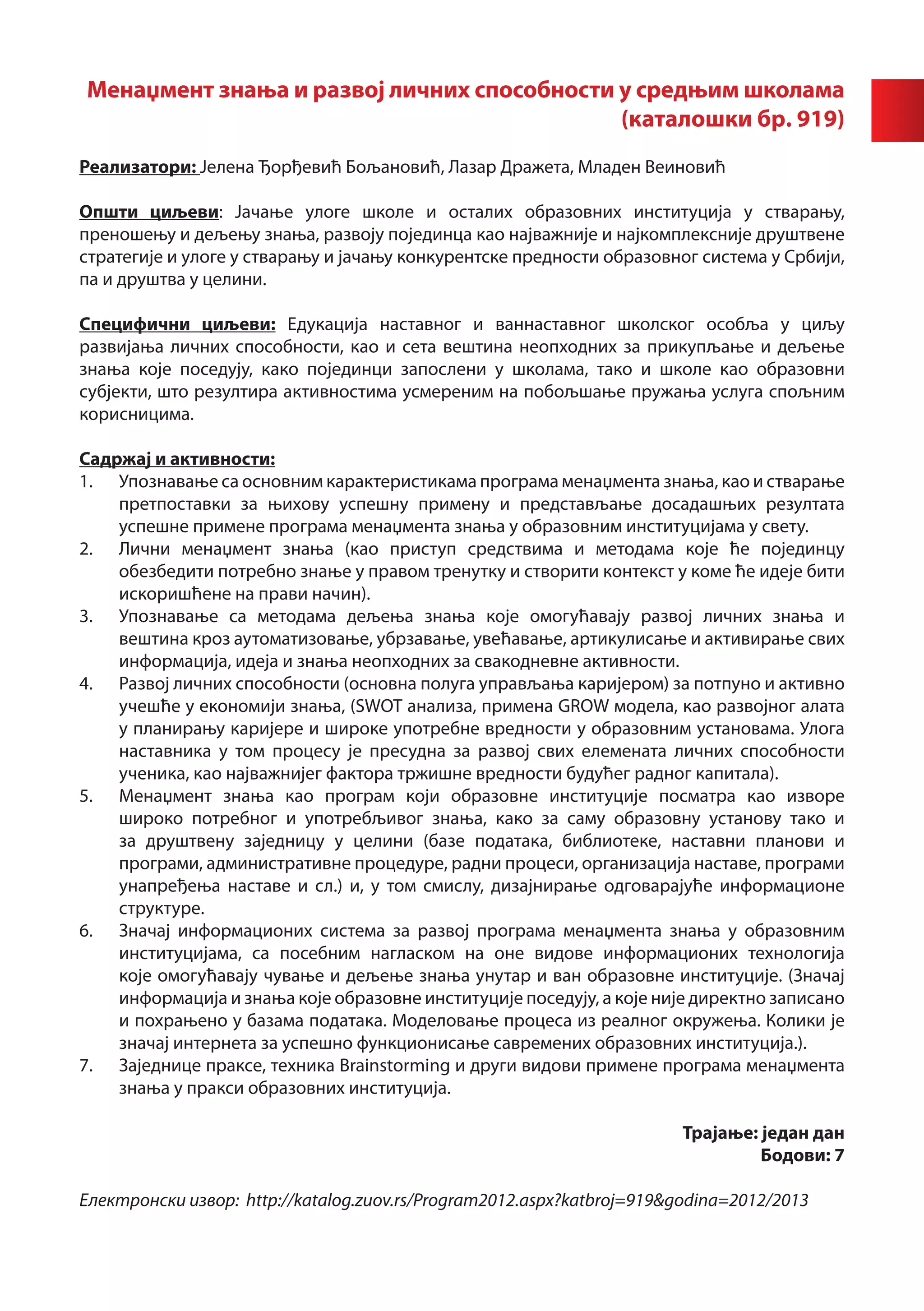 Менаџмент знања и развој личних способности у средњим школама
                                            (каталошки бр. 919)
Реализатори: Јелена Ђорђевић Бољановић, Лазар Дражета, Младен Веиновић

Општи циљеви: Јачање улоге школе и осталих образовних институција у стварању,
преношењу и дељењу знања, развоју појединца као најважније и најкомплексније друштвене
стратегије и улоге у стварању и јачању конкурентске предности образовног система у Србији,
па и друштва у целини.

Специфични циљеви: Едукација наставног и ваннаставног школског особља у циљу
развијања личних способности, као и сета вештина неопходних за прикупљање и дељење
знања које поседују, како појединци запослени у школама, тако и школе као образовни
субјекти, што резултира активностима усмереним на побољшање пружања услуга спољним
корисницима.

Садржај и активности:
1.	 Упознавање са основним карактеристикама програма менаџмента знања, као и стварање
    претпоставки за њихову успешну примену и представљање досадашњих резултата
    успешне примене програма менаџмента знања у образовним институцијама у свету.
2.	 Лични менаџмент знања (као приступ средствима и методама које ће појединцу
    обезбедити потребно знање у правом тренутку и створити контекст у коме ће идеје бити
    искоришћене на прави начин).
3.	 Упознавање са методама дељења знања које омогућавају развој личних знања и
    вештина кроз аутоматизовање, убрзавање, увећавање, артикулисање и активирање свих
    информација, идеја и знања неопходних за свакодневне активности.
4.	 Развој личних способности (основна полуга управљања каријером) за потпуно и активно
    учешће у економији знања, (SWOT анализа, примена GROW модела, као развојног алата
    у планирању каријере и широке употребне вредности у образовним установама. Улога
    наставника у том процесу је пресудна за развој свих елемената личних способности
    ученика, као најважнијег фактора тржишне вредности будућег радног капитала).
5.	 Менаџмент знања као програм који образовне институције посматра као изворе
    широко потребног и употребљивог знања, како за саму образовну установу тако и
    за друштвену заједницу у целини (базе података, библиотеке, наставни планови и
    програми, административне процедуре, радни процеси, организација наставе, програми
    унапређења наставе и сл.) и, у том смислу, дизајнирање одговарајуће информационе
    структуре.
6.	 Значај информационих система за развој програма менаџмента знања у образовним
    институцијама, са посебним нагласком на оне видове информационих технологија
    које омогућавају чување и дељење знања унутар и ван образовне институције. (Значај
    информација и знања које образовне институције поседују, а које није директно записано
    и похрањено у базама података. Моделовање процеса из реалног окружења. Колики је
    значај интернета за успешно функционисање савремених образовних институција.).
7.	 Заједнице праксе, техника Brainstorming и други видови примене програма менаџмента
    знања у пракси образовних институција.
								
                                                                        Трајање: један дан
                                                                                 Бодови: 7

Електронски извор: http://katalog.zuov.rs/Program2012.aspx?katbroj=919&godina=2012/2013
 