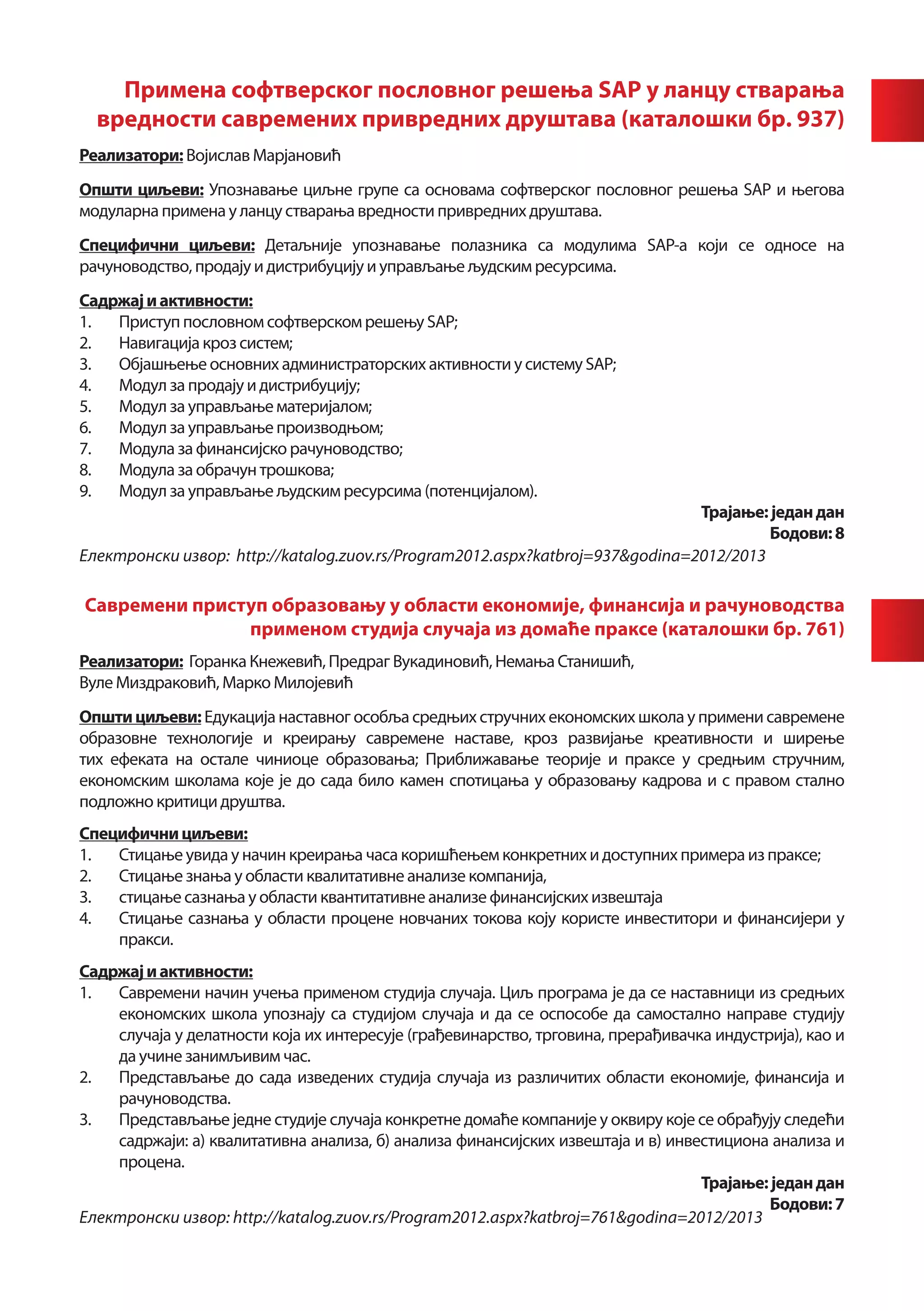 Примена софтверског пословног решења SAP у ланцу стварања
     вредности савремених привредних друштава (каталошки бр. 937)
	          	
Реализатори: Војислав Марјановић
Општи циљеви: Упознавање циљне групе са основама софтверског пословног решења SAP и његова
модуларна примена у ланцу стварања вредности привредних друштава.
Специфични циљеви: Детаљније упознавање полазника са модулима SAP-а који се односе на
рачуноводство, продају и дистрибуцију и управљање људским ресурсима.
Садржај и активности:
1.	 Приступ пословном софтверском решењу SAP;
2.	 Навигација кроз систем;
3.	 Објашњење основних администраторских активности у систему SAP;
4.	 Модул за продају и дистрибуцију;
5.	 Модул за управљање материјалом;
6.	 Модул за управљање производњом;
7.	 Модула за финансијско рачуноводство;
8.	 Модула за обрачун трошкова;
9.	 Модул за управљање људским ресурсима (потенцијалом).
                                                                               Трајање: један дан
                                                                                        Бодови: 8
Електронски извор: http://katalog.zuov.rs/Program2012.aspx?katbroj=937&godina=2012/2013

    Савремени приступ образовању у области економије, финансија и рачуноводства
                   применом студијa случаја из домаће праксе (каталошки бр. 761)
Реализатори: Горанка Кнежевић, Предраг Вукадиновић, Немања Станишић,
Вуле Миздраковић, Марко Милојевић
Општи циљеви: Едукација наставног особља средњих стручних економских школа у примени савремене
образовне технологије и креирању савремене наставе, кроз развијање креативности и ширење
тих ефеката на остале чиниоце образовања; Приближавање теорије и праксе у средњим стручним,
економским школама које је до сада било камен спотицања у образовању кадрова и с правом стално
подложно критици друштва.
Специфични циљеви:
1.	 Стицање увида у начин креирања часа коришћењем конкретних и доступних примера из праксе;
2.	 Стицање знања у области квалитативне анализе компанија,
3.	 стицање сазнања у области квантитативне анализе финансијских извештаја
4.	 Стицање сазнања у области процене новчаних токова коју користе инвеститори и финансијери у
    пракси.
Садржај и активности:
1.	 Савремени начин учења применом студија случаја. Циљ програма је да се наставници из средњих
    економских школа упознају са студијом случаја и да се оспособе да самостално направе студију
    случаја у делатности која их интересује (грађевинарство, трговина, прерађивачка индустрија), као и
    да учине занимљивим час.
2.	 Представљање до сада изведених студија случаја из различитих области економије, финансија и
    рачуноводства.
3.	 Представљање jедне студије случаја конкретне домаће компаније у оквиру које се обрађују следећи
    садржаји: а) квалитативна анализа, б) анализа финансијских извештаја и в) инвестициона анализа и
    процена.
                                                                                  Трајање: један дан
                                                                                           Бодови: 7
Електронски извор: http://katalog.zuov.rs/Program2012.aspx?katbroj=761&godina=2012/2013
 