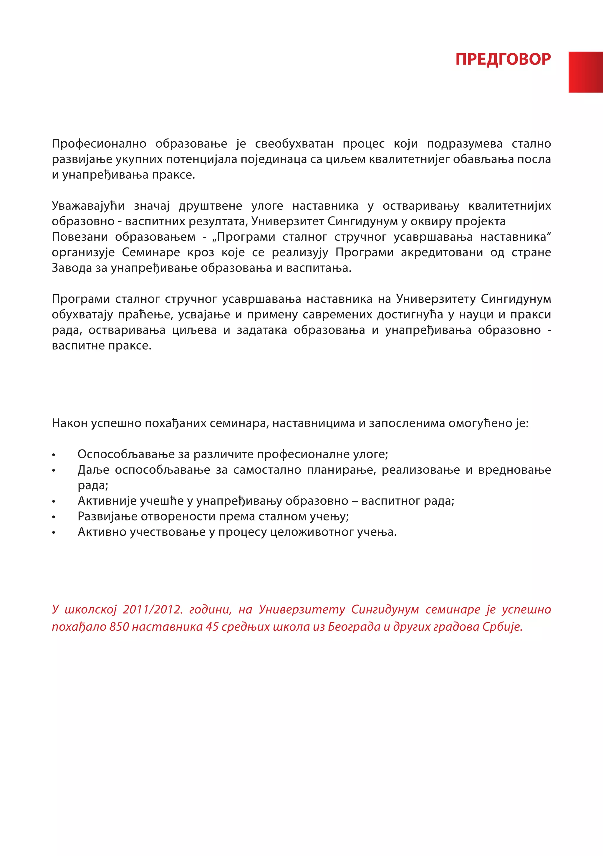 ПРЕДГОВОР



Професионално образовање је свеобухватан процес који подразумева стално
развијање укупних потенцијала појединаца са циљем квалитетнијег обављања посла
и унапређивања праксе.

Уважавајући значај друштвене улоге наставника у остваривању квалитетнијих
образовно - васпитних резултата, Универзитет Сингидунум у оквиру пројекта
Повезани образовањем - „Програми сталног стручног усавршавања наставника“
организује Семинаре кроз које се реализују Програми акредитовани од стране
Завода за унапређивање образовања и васпитања.

Програми сталног стручног усавршавања наставника на Универзитету Сингидунум
обухватају праћење, усвајање и примену савремених достигнућа у науци и пракси
рада, остваривања циљева и задатака образовања и унапређивања образовно -
васпитне праксе.




Након успешно похађаних семинара, наставницима и запосленима омогућено је:

•	   Оспособљавање за различите професионалне улоге;
•	   Даље оспособљавање за самостално планирање, реализовање и вредновање
     рада;
•	   Активније учешће у унапређивању образовно – васпитног рада;
•	   Развијање отворености према сталном учењу;
•	   Активно учествовање у процесу целоживотног учења.




У школској 2011/2012. години, на Универзитету Сингидунум семинаре је успешно
похађало 850 наставника 45 средњих школа из Београда и других градова Србије.
 