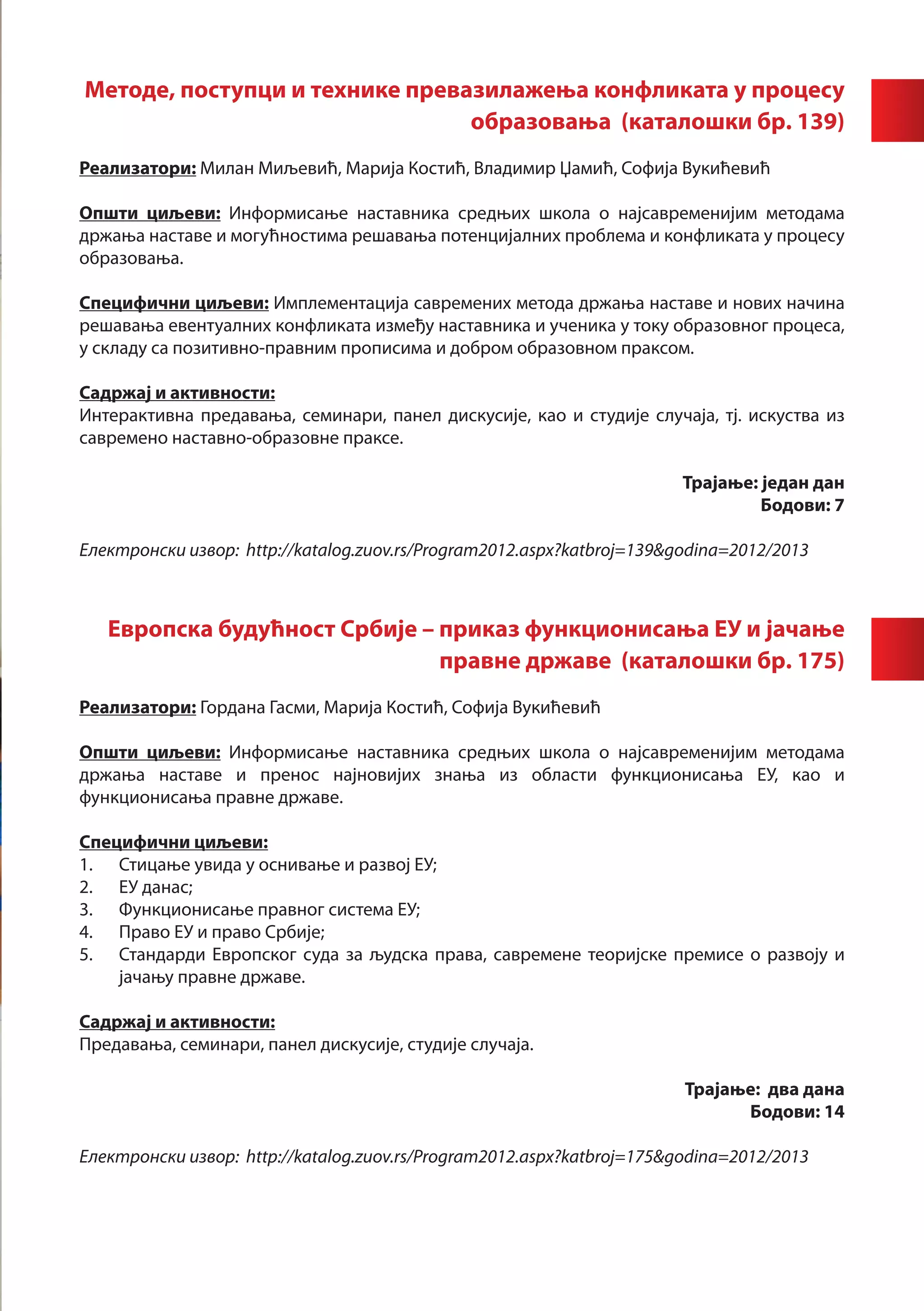 Методе, поступци и технике превазилажења конфликата у процесу
                                образовања (каталошки бр. 139)
	       	
Реализатори: Милан Миљевић, Марија Костић, Владимир Џамић, Софија Вукићевић

Општи циљеви: Информисање наставника средњих школа о најсавременијим методама
држања наставе и могућностима решавања потенцијалних проблема и конфликата у процесу
образовања.

Специфични циљеви: Имплементација савремених метода држања наставе и нових начина
решавања евентуалних конфликата између наставника и ученика у току образовног процеса,
у складу са позитивно-правним прописима и добром образовном праксом.

Садржај и активности:
Интерактивна предавања, семинари, панел дискусије, као и студије случаја, тј. искуства из
савремено наставно-образовне праксе.

                                                                       Трајање: један дан
                                                                                Бодови: 7

Електронски извор: http://katalog.zuov.rs/Program2012.aspx?katbroj=139&godina=2012/2013



   Европска будућност Србије – приказ функционисања ЕУ и јачање
                               правне државе (каталошки бр. 175)
Реализатори: Гордана Гасми, Марија Костић, Софија Вукићевић

Општи циљеви: Информисање наставника средњих школа о најсавременијим методама
држања наставе и пренос најновијих знања из области функционисања ЕУ, као и
функционисања правне државе.

Специфични циљеви:
1.	 Стицање увида у оснивање и развој ЕУ;
2.	 ЕУ данас;
3.	 Функционисање правног система ЕУ;
4.	 Право ЕУ и право Србије;
5.	 Стандарди Европског суда за људска права, савремене теоријске премисе о развоју и
    јачању правне државе.

Садржај и активности:
Предавања, семинари, панел дискусије, студије случаја.

                                                                        Трајање: два дана
						                                                                        Бодови: 14

Електронски извор: http://katalog.zuov.rs/Program2012.aspx?katbroj=175&godina=2012/2013
 