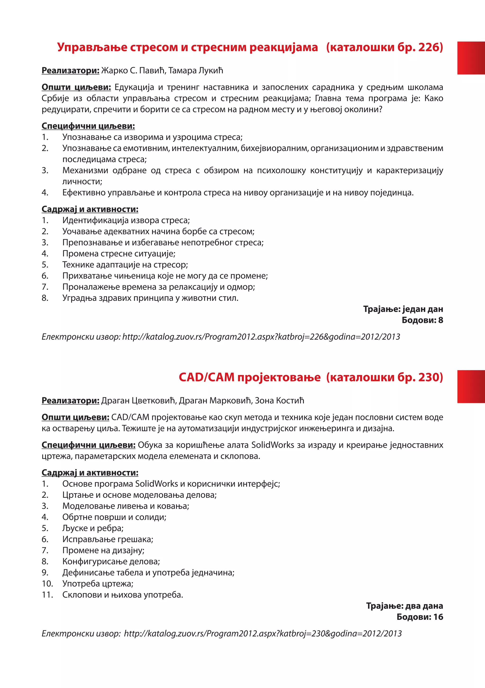 Управљање стресом и стресним реакцијама (каталошки бр. 226)
		
Реализатори: Жарко С. Павић, Тамара Лукић
Општи циљеви: Едукација и тренинг наставника и запослених сарадника у средњим школама
Србије из области управљања стресом и стресним реакцијама; Главна тема програма је: Како
редуцирати, спречити и борити се са стресом на радном месту и у његовој околини?
Специфични циљеви:
1.	 Упознавање са изворима и узроцима стреса;
2.	 Упознавање са емотивним, интелектуалним, бихејвиоралним, организационим и здравственим
    последицама стреса;
3.	 Механизми одбране од стреса с обзиром на психолошку конституцију и карактеризацију
    личности;
4.	 Ефективно управљање и контрола стреса на нивоу организације и на нивоу појединца.
Садржај и активности:
1.	 Идентификација извора стреса;
2.	 Уочавање адекватних начина борбе са стресом;
3.	 Препознавање и избегавање непотрeбног стреса;
4.	 Промена стресне ситуације;
5.	 Технике адаптације на стресор;
6.	 Прихватање чињеница које не могу да се промене;
7.	 Проналажење времена за релаксацију и одмор;
8.	 Уградња здравих принципа у животни стил.
                                                                              Трајање: један дан
                                                                                       Бодови: 8
Електронски извор: http://katalog.zuov.rs/Program2012.aspx?katbroj=226&godina=2012/2013



                                 CAD/CAM пројектовање (каталошки бр. 230)
Реализатори: Драган Цветковић, Драган Марковић, Зона Костић
Општи циљеви: CAD/CAM пројектовање као скуп метода и техника које један пословни систем воде
ка остварењу циља. Тежиште је на аутоматизацији индустријског инжењеринга и дизајна.
Специфични циљеви: Обука за коришћење алата SolidWorks за израду и креирање једноставних
цртежа, параметарских модела елемената и склопова.
Садржај и активности:
1.	 Основе програма SolidWorks и кориснички интерфејс;
2.	 Цртање и основе моделовања делова;
3.	 Моделовање ливења и ковања;
4.	 Обртне површи и солиди;
5.	 Љуске и ребра;
6.	 Исправљање грешака;
7.	 Промене на дизајну;
8.	 Конфигурисање делова;
9.	 Дефинисање табела и употреба једначина;
10.	 Употреба цртежа;
11.	 Склопови и њихова употреба.
                                                                              Трајање: два дана
                                                                                    Бодови: 16
Електронски извор: http://katalog.zuov.rs/Program2012.aspx?katbroj=230&godina=2012/2013
 