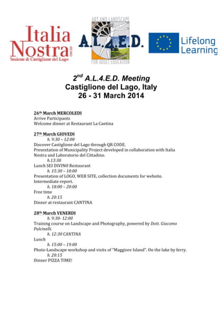  	
  
	
  
	
  
	
  
	
  
	
  
	
  
	
  
2nd
A.L.4.E.D. Meeting
Castiglione del Lago, Italy
26 - 31 March 2014	
  
	
  
	
  
26th	
  March	
  MERCOLEDI	
  
Arrive	
  Participants	
  
Welcome	
  dinner	
  at	
  Restaurant	
  La	
  Cantina	
  
	
  
27th	
  March	
  GIOVEDI	
  
	
   h.	
  9:30	
  –	
  12:00	
  
Discover	
  Castiglione	
  del	
  Lago	
  through	
  QR	
  CODE.	
  
Presentation	
  of	
  Municipality	
  Project	
  developed	
  in	
  collaboration	
  with	
  Italia	
  
Nostra	
  and	
  Laboratorio	
  del	
  Cittadino.	
  
	
   h.13:30	
  
Lunch	
  SEI	
  DIVINO	
  Restaurant	
  	
  
	
   h.	
  15:30	
  –	
  18:00	
  
Presentation	
  of	
  LOGO,	
  WEB	
  SITE,	
  collection	
  documents	
  for	
  website.	
  
Intermediate	
  report.	
  
	
   h.	
  18:00	
  –	
  20:00	
  
Free	
  time	
  	
  
	
   h.	
  20:15	
  
Dinner	
  at	
  restaurant	
  CANTINA	
  
	
  
28th	
  March	
  VENERDI	
  
	
   h.	
  9:30-­‐	
  12:00	
  
Training	
  course	
  on	
  Landscape	
  and	
  Photography,	
  powered	
  by	
  Dott.	
  Giacomo	
  
Pulcinelli.	
  	
  
	
   h.	
  12:30	
  CANTINA	
  
Lunch	
  
	
   h.	
  15:00	
  –	
  19:00	
  
Photo-­‐Landscape	
  workshop	
  and	
  visits	
  of	
  “Maggiore	
  Island”.	
  On	
  the	
  lake	
  by	
  ferry.	
  
	
   h.	
  20:15	
  
Dinner	
  PIZZA	
  TIME!	
  
	
  
	
  
	
  
	
  
	
  
	
  
	
  
	
  
	
  
 