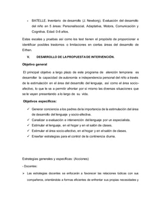 « BATELLE. Inventario de desarrollo (J. Newborg). Evaluación del desarrollo
del niño en 5 áreas: Personal/social, Adaptativa, Motora, Comunicación y
Cognitiva. Edad: 0-8 años.
Estas escalas y pruebas así como los test tienen el propósito de proporcionar e
identificar posibles trastornos o limitaciones en ciertas áreas del desarrollo de
Eithan.
V. DESARROLLO DE LAPROPUESTADE INTERVENCIÓN.
Objetivo general
El principal objetivo a largo plazo de este programa de atención temprana es
desarrollar la capacidad de autonomía e independencia personal del niño a través
de la estimulación en el área del desarrollo del lenguaje, así como el área socio-
afectivo, lo que le va a permitir afrontar por sí mismo las diversas situaciones que
se le vayan presentando a lo largo de su vida.
Objetivos específicos:
 Generar conciencia a los padres de la importancia de la estimulación del área
de desarrollo del lenguaje y socio-afectiva.
 Canalizar a evaluación e intervención del lenguaje por un especialista.
 Estimular el lenguaje, en el hogar y en el salón de clases.
 Estimular el área socio-afectivo, en el hogar y en el salón de clases.
 Enseñar estrategias para el control de la continencia diurna.
Estrategias generales y específicas: (Acciones)
- Docentes:
 Las estrategias docentes se enfocarán a favorecer las relaciones lúdicas con sus
compañeros, orientándola a formas eficientes de enfrentar sus propias necesidades y
 