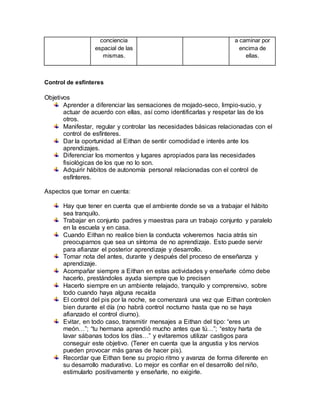 conciencia
espacial de las
mismas.
a caminar por
encima de
ellas.
Control de esfínteres
Objetivos
Aprender a diferenciar las sensaciones de mojado-seco, limpio-sucio, y
actuar de acuerdo con ellas, así como identificarlas y respetar las de los
otros.
Manifestar, regular y controlar las necesidades básicas relacionadas con el
control de esfínteres.
Dar la oportunidad al Eithan de sentir comodidad e interés ante los
aprendizajes.
Diferenciar los momentos y lugares apropiados para las necesidades
fisiológicas de los que no lo son.
Adquirir hábitos de autonomía personal relacionadas con el control de
esfínteres.
Aspectos que tomar en cuenta:
Hay que tener en cuenta que el ambiente donde se va a trabajar el hábito
sea tranquilo.
Trabajar en conjunto padres y maestras para un trabajo conjunto y paralelo
en la escuela y en casa.
Cuando Eithan no realice bien la conducta volveremos hacia atrás sin
preocuparnos que sea un síntoma de no aprendizaje. Esto puede servir
para afianzar el posterior aprendizaje y desarrollo.
Tomar nota del antes, durante y después del proceso de enseñanza y
aprendizaje.
Acompañar siempre a Eithan en estas actividades y enseñarle cómo debe
hacerlo, prestándoles ayuda siempre que lo precisen
Hacerlo siempre en un ambiente relajado, tranquilo y comprensivo, sobre
todo cuando haya alguna recaída
El control del pis por la noche, se comenzará una vez que Eithan controlen
bien durante el día (no habrá control nocturno hasta que no se haya
afianzado el control diurno).
Evitar, en todo caso, transmitir mensajes a Eithan del tipo: “eres un
meón…”; “tu hermana aprendió mucho antes que tú…”; “estoy harta de
lavar sábanas todos los días…” y evitaremos utilizar castigos para
conseguir este objetivo. (Tener en cuenta que la angustia y los nervios
pueden provocar más ganas de hacer pis).
Recordar que Eithan tiene su propio ritmo y avanza de forma diferente en
su desarrollo madurativo. Lo mejor es confiar en el desarrollo del niño,
estimularlo positivamente y enseñarle, no exigirle.
 