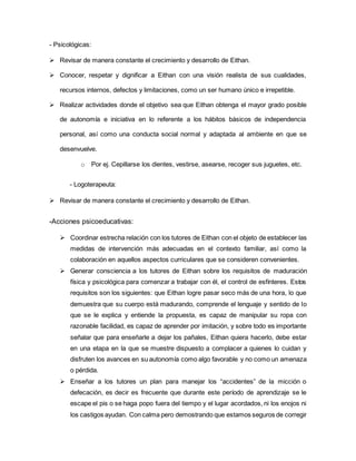 - Psicológicas:
 Revisar de manera constante el crecimiento y desarrollo de Eithan.
 Conocer, respetar y dignificar a Eithan con una visión realista de sus cualidades,
recursos internos, defectos y limitaciones, como un ser humano único e irrepetible.
 Realizar actividades donde el objetivo sea que Eithan obtenga el mayor grado posible
de autonomía e iniciativa en lo referente a los hábitos básicos de independencia
personal, así como una conducta social normal y adaptada al ambiente en que se
desenvuelve.
o Por ej. Cepillarse los dientes, vestirse, asearse, recoger sus juguetes, etc.
- Logoterapeuta:
 Revisar de manera constante el crecimiento y desarrollo de Eithan.
-Acciones psicoeducativas:
 Coordinar estrecha relación con los tutores de Eithan con el objeto de establecer las
medidas de intervención más adecuadas en el contexto familiar, así como la
colaboración en aquellos aspectos curriculares que se consideren convenientes.
 Generar consciencia a los tutores de Eithan sobre los requisitos de maduración
física y psicológica para comenzar a trabajar con él, el control de esfínteres. Estos
requisitos son los siguientes: que Eithan logre pasar seco más de una hora, lo que
demuestra que su cuerpo está madurando, comprende el lenguaje y sentido de lo
que se le explica y entiende la propuesta, es capaz de manipular su ropa con
razonable facilidad, es capaz de aprender por imitación, y sobre todo es importante
señalar que para enseñarle a dejar los pañales, Eithan quiera hacerlo, debe estar
en una etapa en la que se muestre dispuesto a complacer a quienes lo cuidan y
disfruten los avances en su autonomía como algo favorable y no como un amenaza
o pérdida.
 Enseñar a los tutores un plan para manejar los “accidentes” de la micción o
defecación, es decir es frecuente que durante este período de aprendizaje se le
escape el pis o se haga popo fuera del tiempo y el lugar acordados, ni los enojos ni
los castigos ayudan. Con calma pero demostrando que estamos seguros de corregir
 