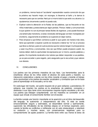 un problema, iremos hacia el “accidente” expresándole nuestra convicción de que
la próxima vez hacerlo mejor, sin rezongos, lo llevamos al baño y le damos lo
necesario para que se cambie. Hará por sí mismo todo lo que esté a su alcance. Lo
ayudaremos únicamente cuando no pueda solo.
 Explicar sobre la alteración en la fluidez de las palabras, que es frecuente en los
niños maternales y preescolares por algún período. Pensar, hablar y comunicartodo
lo que quieren no son al principio tareas fáciles de organizar, y eso puede favorecer
una tartamudez transitoria, si estas vicisitudes del lenguaje son bien manejadas por
el entorno, seguramente el problema se superará sin dejar rastros.
 Para empezar a qué Eithan comience a pedir lo que quiere de manera más clara,
tiene que aprender a esperar cuando es necesario o tolerar los “no” es un proceso
que lleva su tiempo y para el cual se precisa que los tutores tengan muchapaciencia
y sean muy firme y convincentes. Una vez que Eithan puede empezar a pedir, los
tutores deben darle la oportunidad de expresarse por sí mismo, usando palabras y
gestos. Es importante recalcarle a los tutores que deben responder a sus pedidos,
ya se para acceder o para negarlo, pero asegurarle que lo escuchan y que valoran
sus deseos.
VI. CONCLUSIONES:
Los padres son los primeros maestros de sus hijos. Las herramientas para la
enseñanza eficaz de los niños están al alcance de cada padre y maestro. La
interacción sistemática y atenta con los niños durante el juego y durante el trabajo
da la oportunidad a los padres de enseñar vocabulario y conceptos que son la base
para el aprendizaje en la escuela y en la vida.
En cada lugar del mundo, ser padre requiere de un gran esfuerzo y persistencia. El
esfuerzo que invierten los padres en la enseñanza de palabras, conceptos y
destrezas a sus hijos tiene como recompensa mayores logros escolares y de vida.
Los padres que trabajan conjuntamente con los maestros se convierten en un
equipo que vincula el conocimiento familiar con el escolar.
La familia cumple una función importante en la aparición y en el ritmo del desarrollo
del lenguaje, la autonomía e independencia del niño. Si éste se siente
emocionalmente seguro y estimulado, se desarrollará normal y óptimamente,
superando las dificultades de las distintas etapas en el tiempo esperado; pero
cuando la familia es conflictiva e indiferente con él, esto obstaculizará y retardará
su evolución y, muchas veces, con consecuencias negativas para su
comportamiento de ajuste posterior. La familia tiene entre sus manos la tarea de
 