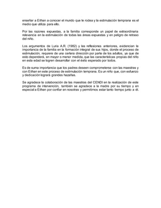 enseñar a Eithan a conocer el mundo que le rodea y la estimulación temprana es el
medio que utiliza para ello.
Por las razones expuestas, a la familia corresponde un papel de extraordinaria
relevancia en la estimulación de todas las áreas expuestas y en peligro de retraso
del niño.
Los argumentos de Luria A.R. (1982) y las reflexiones anteriores, evidencian la
importancia de la familia en la formación integral de sus hijos, donde el proceso de
estimulación, requiere de una certera dirección por parte de los adultos, ya que de
esto dependerá, en mayor o menor medida, que las características propias del niño
en esta edad se logren desarrollar con el éxito esperado por todos.
Es de suma importancia que los padres deseen comprometerse con las maestras y
con Eithan en este proceso de estimulación temprana. Es un niño que, con esfuerzo
y dedicación logrará grandes hazañas.
Se agradece la colaboración de las maestras del CENDI en la realización de este
programa de intervención, también se agradece a la madre por su tiempo y en
especial a Eithan por confiar en nosotras y permitirnos estar tanto tiempo junto a él.
 