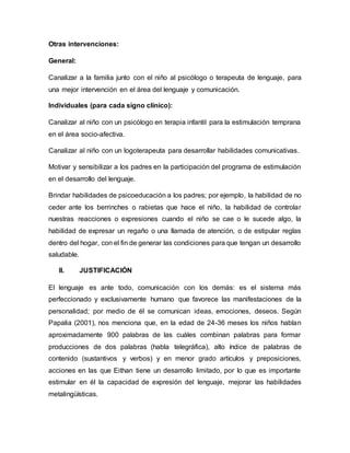 Otras intervenciones:
General:
Canalizar a la familia junto con el niño al psicólogo o terapeuta de lenguaje, para
una mejor intervención en el área del lenguaje y comunicación.
Individuales (para cada signo clínico):
Canalizar al niño con un psicólogo en terapia infantil para la estimulación temprana
en el área socio-afectiva.
Canalizar al niño con un logoterapeuta para desarrollar habilidades comunicativas.
Motivar y sensibilizar a los padres en la participación del programa de estimulación
en el desarrollo del lenguaje.
Brindar habilidades de psicoeducación a los padres; por ejemplo, la habilidad de no
ceder ante los berrinches o rabietas que hace el niño, la habilidad de controlar
nuestras reacciones o expresiones cuando el niño se cae o le sucede algo, la
habilidad de expresar un regaño o una llamada de atención, o de estipular reglas
dentro del hogar, con el fin de generar las condiciones para que tengan un desarrollo
saludable.
II. JUSTIFICACIÓN
El lenguaje es ante todo, comunicación con los demás: es el sistema más
perfeccionado y exclusivamente humano que favorece las manifestaciones de la
personalidad; por medio de él se comunican ideas, emociones, deseos. Según
Papalia (2001), nos menciona que, en la edad de 24-36 meses los niños hablan
aproximadamente 900 palabras de las cuáles combinan palabras para formar
producciones de dos palabras (habla telegráfica), alto índice de palabras de
contenido (sustantivos y verbos) y en menor grado artículos y preposiciones,
acciones en las que Eithan tiene un desarrollo limitado, por lo que es importante
estimular en él la capacidad de expresión del lenguaje, mejorar las habilidades
metalingüísticas.
 