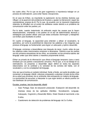 los cuatro años. Por lo que es de gran sugerencia e importancia trabajar en un
proceso de estimulación, para evitar futuras disrupciones.
En el caso de Eithan, es importante la exploración de los distintos factores que
influyen en la aparición del problema de Enuresis y ajustar la intervención según las
características propias de él. Por lo que, de acuerdo con la impresión diagnostica
obtenida, la dificultad con el control de esfínteres existe debido a un problema de
comunicación entre los padres y el.
Por lo tanto, nuestro tratamiento irá enfocado según las causas que lo hayan
desencadenado, orientando a los padres en el uso de determinadas técnicas y
estrategias que pueden utilizar para que estas conductas disminuyan y trabajando
con Eithan para facilitarle el control.
En cuanto al lenguaje, la capacidad para entender y utilizar el vocabulario, la
gramática, así como la posibilidad de relacionar las palabras y las imágenes que
produce el lenguaje es fundamental para lograr un adecuado y optimo desarrollo.
El lenguaje comienza a desarrollarse casi después de nacer, mucho antes de que
los objetivos antes mencionados empiecen a alcanzarse. Debido a que los padres
son los primeros educadores de los niños, se convierten en los primeros tutores del
lenguaje antes que otros tutores o maestros propiamente dichos.
Eithan es privado de la información que ofrece el lenguaje temprano (cara a cara)
brindado por sus padres o educadores cercanos. Por lo que, si no se trabaja en su
estimulación, es propenso a desarrollar algún déficit en todos los aspectos
relacionados con la cantidad y la variedad de los sonidos del habla, con el
vocabulario y con la complejidad del lenguaje.
Una vez que el reciba un cuidado individual, frente a frente, por parte de adultos que
conversen en lenguaje infantil, entonces empezarán a alcanzar al resto de los niños
de su edad que provienen de un ambiente más enriquecido en materia de lenguaje.
La oportunidad de escuchar e interpretar lo que oigan tendrá un efecto positivo en
sus destrezas de comunicación.
Escalas, pruebas, test de desarrollo infantil
« Guía Portage. Guía de educación preescolar. Evaluación del desarrollo de
diversas áreas de las aptitudes infantiles: Socialización, Lenguaje,
Autoayuda, Cognición y Desarrollo Motriz. Edad: Desde el nacimiento a los
6 años.
« Cuestionario de detección de problemas del lenguaje de 2 a 5 años.
 