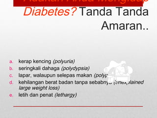 Adakah Anda Mengidap
Diabetes? Tanda Tanda
Amaran..
a. kerap kencing (polyuria)
b. seringkali dahaga (polydypsia)
c. lapar, walaupun selepas makan (polyphagia)
d. kehilangan berat badan tanpa sebabnya (unexplained
large weight loss)
e. letih dan penat (lethargy)
 