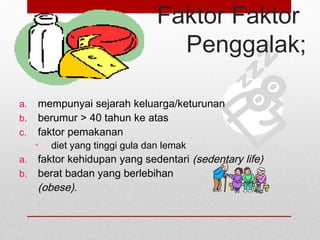 Faktor Faktor
Penggalak;
a. mempunyai sejarah keluarga/keturunan
b. berumur > 40 tahun ke atas
c. faktor pemakanan
• diet yang tinggi gula dan lemak
a. faktor kehidupan yang sedentari (sedentary life)
b. berat badan yang berlebihan
(obese).
 