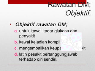 Rawatan DM;
Objektif.
• Objektif rawatan DM;
a. untuk kawal kadar glukosa dan
penyakit
b. kawal kejadian komplikasi
c. mengembalikan keupayaan pesakit
d. latih pesakit bertanggungjawab
terhadap diri sendiri.
 