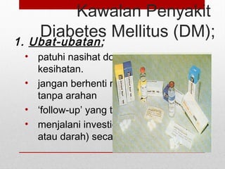 Kawalan Penyakit
Diabetes Mellitus (DM);
1. Ubat-ubatan;
• patuhi nasihat doktor/kakitangan
kesihatan.
• jangan berhenti mengambil ubatan
tanpa arahan
• ‘follow-up’ yang tepat
• menjalani investigasi (sama ada urin
atau darah) secara periodikal.
 