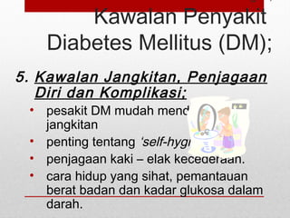Kawalan Penyakit
Diabetes Mellitus (DM);
5. Kawalan Jangkitan, Penjagaan
Diri dan Komplikasi;
• pesakit DM mudah mendapat
jangkitan
• penting tentang ‘self-hygiene’
• penjagaan kaki – elak kecederaan.
• cara hidup yang sihat, pemantauan
berat badan dan kadar glukosa dalam
darah.
 