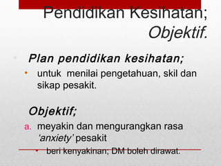 Pendidikan Kesihatan;
Objektif.
• Plan pendidikan kesihatan;
• untuk menilai pengetahuan, skil dan
sikap pesakit.
• Objektif;
a. meyakin dan mengurangkan rasa
‘anxiety’ pesakit
• beri kenyakinan; DM boleh dirawat.
 
