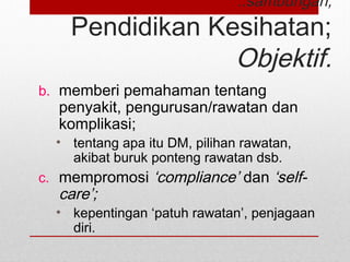 ..sambungan;
Pendidikan Kesihatan;
Objektif.
b. memberi pemahaman tentang
penyakit, pengurusan/rawatan dan
komplikasi;
• tentang apa itu DM, pilihan rawatan,
akibat buruk ponteng rawatan dsb.
c. mempromosi ‘compliance’ dan ‘self-
care’;
• kepentingan ‘patuh rawatan’, penjagaan
diri.
 