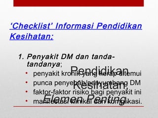 Pendidikan
Kesihatan;
Elemen Penting.
‘Checklist’ Informasi Pendidikan
Kesihatan;
1. Penyakit DM dan tanda-
tandanya;
• penyakit kronik yang kerap ditemui
• punca penyebab/penyumbang DM
• faktor-faktor risiko bagi penyakit ini
• manifestasi klinikal dan komplikasi.
 