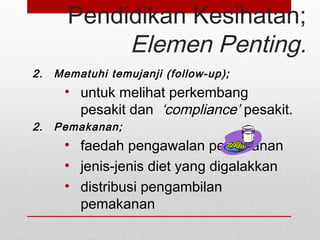 Pendidikan Kesihatan;
Elemen Penting.
2. Mematuhi temujanji (follow-up);
• untuk melihat perkembang
pesakit dan ‘compliance’ pesakit.
2. Pemakanan;
• faedah pengawalan pemakanan
• jenis-jenis diet yang digalakkan
• distribusi pengambilan
pemakanan
 