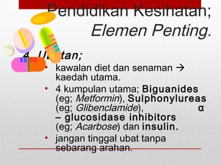 Pendidikan Kesihatan;
Elemen Penting.
4. Ubatan;
• kawalan diet dan senaman 
kaedah utama.
• 4 kumpulan utama; Biguanides
(eg; Metformin), Sulphonylureas
(eg; Glibenclamide), α
– glucosidase inhibitors
(eg; Acarbose) dan insulin.
• jangan tinggal ubat tanpa
sebarang arahan.
 