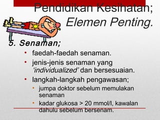 Pendidikan Kesihatan;
Elemen Penting.
5. Senaman;
• faedah-faedah senaman.
• jenis-jenis senaman yang
‘individualized’ dan bersesuaian.
• langkah-langkah pengawasan;
• jumpa doktor sebelum memulakan
senaman
• kadar glukosa > 20 mmol/l, kawalan
dahulu sebelum bersenam.
 