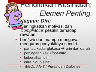 Pendidikan Kesihatan;
Elemen Penting.
6. Penjagaan Diri;
• meningkatkan motivasi dan
‘compliance’ pesakit terhadap
rawatan.
• bert/jwb dan mampu mengawal
mengurus penyakitnya sendiri.
• pantau kadar glukosa  urin dan darah
• penjagaan kaki (foot-care)
• kebersihan diri
• cara hidup sihat
• ‘Medic Alert’ / Persatuan Diabetes.
 