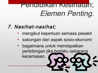 Pendidikan Kesihatan;
Elemen Penting.
7. Nasihat-nasihat;
• mengikut keperluan semasa pesakit
• sokongan dari aspek sosio-ekonomi
• bagaimana untuk mendapatkan
pertolongan jika berlaku sebarang
kecemasan.
 