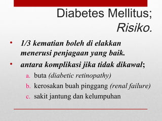 Diabetes Mellitus;
Risiko.
• 1/3 kematian boleh di elakkan
menerusi penjagaan yang baik.
• antara komplikasi jika tidak dikawal;
a. buta (diabetic retinopathy)
b. kerosakan buah pinggang (renal failure)
c. sakit jantung dan kelumpuhan
 