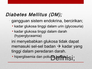 Definisi;
Diabetes Mellitus (DM);
• gangguan sistem endokrina, bercirikan;
• kadar glukosa tinggi dalam urin (glycosuria)
• kadar glukosa tinggi dalam darah
(hyperglyceamia)
• ini menyebabkan glukosa tidak dapat
memasuki sel-sel badan  kadar yang
tinggi dalam peredaran darah.
• hiperglisemia dan poliuria berlaku.
 