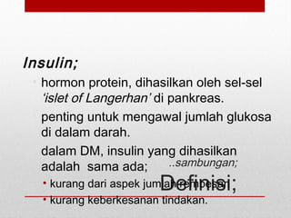 ..sambungan;
Definisi;
Insulin;
• hormon protein, dihasilkan oleh sel-sel
‘islet of Langerhan’ di pankreas.
• penting untuk mengawal jumlah glukosa
di dalam darah.
• dalam DM, insulin yang dihasilkan
adalah sama ada;
• kurang dari aspek jumlah rembesan
• kurang keberkesanan tindakan.
 