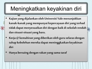 Meningkatkan keyakinan diri
• Kajianyangdijalankanoleh UniversitiYalemenunjukkan
kanak-kanakyangmempunyaikepercayaan diri yangterhad
tidakdapatmenyesuaikandiridengan baikdi sekolahrendah
dan situasi-situasiyangbaru.
• Kerja @kemahiran yangdiberikan oleh guruselarasdengan
tahapkebolehan merekadapat meninggkatkankeyakinan
diri
• Hanyabersaing denganrakanyangsamataraf
 
