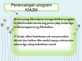 Perancangan program
KIA2M
Guruyang dikenalpastimengendalikanprogram
inidikehendakimerancang proses p&p sesuai dgn
modul pengajaran yg dibekalkan.
Tetapi, diberi kebebasan utk menyesuaikan
aktivitidan latihandlm modul supaya relevan dan
selaras dgn tahapkebolehan murid.
 