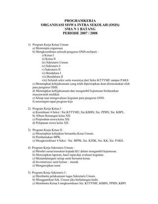 PROGRAMKERJA
         ORGANISASI SISWA INTRA SEKOLAH (OSIS)
                    SMA N 1 BATANG
                  PERIODE 2007 / 2008


1) Program Kerja Ketua Umum
   a) Memimpin organisasi
   b) Mengkoordinasi seluruh pengurus OSIS meliputi :
           i) Ketua I
           ii) Ketua II
           iii) Sekretaris Umum
           iv) Sekretaris I
           v) Sekretaris II
           vi) Bendahara I
           vii) Bendahara II
           viii) Seluruh seksi serta wasienya dari Seksi KTTYME sampai PAKS
   c) Menetapkan kebijaksanaan yang telah dipersiapkan dean direncanakan oleh
   para pengurus OSIS.
   d) Menetapkan kebijaksanaan dan mengambil keputusan berdasarkan
   musyawarah mufakat.
   e) Setiap saat mengevaluasi kegiatan para pengurus OSIS.
   f) memimpin rapat program krja

2) Program Kerja Ketua I :
   a) Koordinasi 4 Seksi : Sie.KTTYME, Sie.KBBN, Sie. PPBN, Sie. KBPL.
   b) Album Kenangan kelas XII.
   c) Perpisahan siswa kelas XII.
   d) Pelepasan siswa kelas XII.

3) Program Kerja Ketua II :
   a) Menetapkan kebijakan bersamka Keua Umum.
   b) Pembentukan MPK.
   c) Mengkoordinasi 4 Seksi : Sie. BPPK, Sie. KJDK, Sie. KK, Sie. PAKS.

4) Program Kerja Sekretaris Umum :
   a) Membri saran/masukan kepada KU dalam mengambil keputusan.
   b) Menyiapkan laporan, hasil rapat,dan evaluasi kegiatan.
   c) Menandatangani setiap surat bersama ketua.
   d) Inventarisasi surat keluar – masuk.
   e) Mengarsipkan surat.

5) Program Kerja Sekretaris I :
   a) Membantu pelaksanaan tugas Sekretaris Umum.
   b) Menggantikan Sek. Umum jika berhalangan hadir.
   c) Membantu Ketua I mngkoordinasi Sie. KTTYME, KBBN, PPBN, KBPI.
 