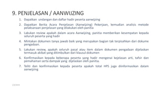 9. PENJELASAN / AANWIJZING
1/4/2019
1. Dapatkan undangan dan daftar hadir peserta aanwijzing
2. Dapatkan Berita Acara Penjelasan (Aanwijzing) Pekerjaan, kemudian analisis metode
pelaksanaan penjelasan yang dilakukan oleh panitia
3. Lakukan review apakah dalam acara Aanwijzing, panitia memberikan kesempatan kepada
seluruh peserta yang hadir
4. Mintakan dokumen tanya jawab baik yang merupakan bagian tak terpisahkan dari dokume
pengadaan.
5. Lakukan review, apakah seluruh pasal atau item dalam dokumen pengadaan dijelaskan
termasuk akibat yang ditimbulkan dari klausul dokumen
6. Konfirmasikan kepada beberapa peserta yang hadir mengenai kejelasan arti, tafsir dan
pemahaman serta dampak yang dijelaskan oleh panitia.
7. Teliti dan konfirmasikan kepada peserta apakah total HPS juga diinformasikan dalam
aanwijzing
 