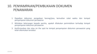 10. PENYAMPAIAN/PEMBUKAAN DOKUMEN
PENAWARAN
1/4/2019
1. Dapatkan dokumen pengadaan barang/jasa, kemudian catat waktu dan tempat
penyampaian dokumen penawaran
2. Mintakan keterangan kepada panitia, apakah dilakukan pemindahan terhadap tempat
penyampaian dokumen penawaran
3. Konfirmasikan dan atau on the spot ke tempat penyampaian dokumen penawaran yang
telah ditentukan tersebut
 