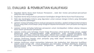 11. EVALUASI & PEMBUKTIAN KUALIFIKASI
1/4/2019
1. Dapatkan Berita Acara Hasil Evaluasi Penawaran , catat dan review perusahaan-perusahaan
yang lulus dan yang gagal
2. Dapatkan kertas kerja evaluasi penawaran bandingkan dengan Berita Acara Hasil Evaluasinya
3. Teliti dan bandingkan kriteria yang digunakan untuk evaluasi dengan kriteria yang ditetapkan
dalam dokumen pelelangan
4. Lakukan review terhadap kriteria evaluasi penawaran tersebut, apakah terdapat kriteria-kriteria
khusus yang tidak umum/wajar yang mengarah kepada kemampuan calon penyedia barang/jasa
tertentu
5. Lakukan review terhadap beberapa penawaran untuk mendapatkan indikasi adanya rekayasa
kolusi dalam pembuatan penawaran
6. Lakukan analisis pula terhadap rincian harga khususnya untuk kontrak harga satuan, apakah
didalamnya tidak memperhitungkan pajak penghasilan, telah memperhitungkan PPN,
keuntungan dan biaya overhead yang wajar. (dalam kasus eskalasi didalam penawaran tidak
secara eksplisit mencantumkan keuntungan dan overhead, sehingga 100% dieskalasi)
7. Lakukan konfirmasi kepada calon penyedia yang tidak dapat memenuhi persyaratan dan
dinyatakan gagal oleh panitia
8. Lakukan konfirmasi untuk memastikan kebenaran dan keabsahan dari dokumen kualifikasi,
seperti ijazah tenaga ahli untuk pengadaan jasa konsultan, sertifikasi distributor, keagenan,
kontrak-kontrak yang menunjukkan pengalaman pekerjaan dan lain sebagainya yang
dipersyaratakan
 