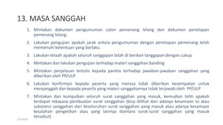 13. MASA SANGGAH
1/4/2019
1. Mintakan dokumen pengumuman calon pemenang lelang dan dokumen penetapan
pemenang lelang.
2. Lakukan pengujian apakah jarak antara pengumuman dengan penetapan pemenang telah
memenuhi ketentuan yang berlaku.
3. Lakukan telaah apakah seluruh sanggapan telah di berikan tanggapan dengan cukup
4. Mintakan dan lakukan pengujian terhadap materi sanggahan banding
5. Mintakan penjelasan tertulis kepada panitia terhadap jawaban-jawaban sanggahan yang
diberikan oleh PP/ULP
6. Lakukan konfirmasi kepada peserta yang merasa tidak diberikan kesempatan untuk
menyanggah dan kepada peserta yang materi sanggahannya tidak terjawab oleh PP/ULP
7. Mintakan dan kumpulkan seluruh surat sanggahan yang masuk, kemudian teliti apakah
terdapat rekayasa pembuatan surat sanggahan (bisa dilihat dari adanya kesamaan isi atau
substansi sanggahan dari keseluruhan surat sanggahan yang masuk atau adanya kesamaan
kesalahan pengetikan atau yang lainnya diantara surat-surat sanggahan yang masuk
tersebut)
 
