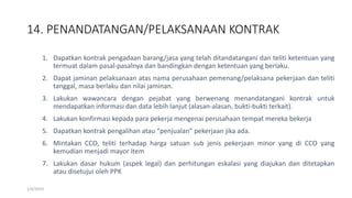 14. PENANDATANGAN/PELAKSANAAN KONTRAK
1/4/2019
1. Dapatkan kontrak pengadaan barang/jasa yang telah ditandatangani dan teliti ketentuan yang
termuat dalam pasal-pasalnya dan bandingkan dengan ketentuan yang berlaku.
2. Dapat jaminan pelaksanaan atas nama perusahaan pemenang/pelaksana pekerjaan dan teliti
tanggal, masa berlaku dan nilai jaminan.
3. Lakukan wawancara dengan pejabat yang berwenang menandatangani kontrak untuk
mendapatkan informasi dan data lebih lanjut (alasan-alasan, bukti-bukti terkait).
4. Lakukan konfirmasi kepada para pekerja mengenai perusahaan tempat mereka bekerja
5. Dapatkan kontrak pengalihan atau “penjualan” pekerjaan jika ada.
6. Mintakan CCO, teliti terhadap harga satuan sub jenis pekerjaan minor yang di CCO yang
kemudian menjadi mayor item
7. Lakukan dasar hukum (aspek legal) dan perhitungan eskalasi yang diajukan dan ditetapkan
atau disetujui oleh PPK
 