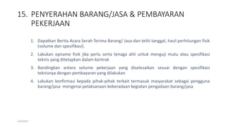 15. PENYERAHAN BARANG/JASA & PEMBAYARAN
PEKERJAAN
1/4/2019
1. Dapatkan Berita Acara Serah Terima Barang/ Jasa dan teliti tanggal, hasil perhitungan fisik
(volume dan spesifikasi).
2. Lakukan opname fisik jika perlu serta tenaga ahli untuk menguji mutu atau spesifikasi
teknis yang ditetapkan dalam kontrak
3. Bandingkan antara volume pekerjaan yang diselesaikan sesuai dengan spesifikasi
teknisnya dengan pembayaran yang dilakukan
4. Lakukan konfirmasi kepada pihak-pihak terkait termasuk masyarakat sebagai pengguna
barang/jasa mengenai pelaksanaan keberadaan kegiatan pengadaan barang/jasa
 