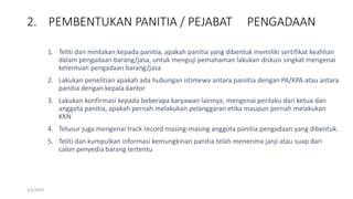 2. PEMBENTUKAN PANITIA / PEJABAT PENGADAAN
1/4/2019
1. Teliti dan mintakan kepada panitia, apakah panitia yang dibentuk memiliki sertifikat keahlian
dalam pengadaan barang/jasa, untuk menguji pemahaman lakukan diskusi singkat mengenai
ketentuan pengadaan barang/jasa
2. Lakukan penelitian apakah ada hubungan istimewa antara paniitia dengan PA/KPA atau antara
panitia dengan kepala kantor
3. Lakukan konfirmasi kepada beberapa karyawan lainnya, mengenai perilaku dari ketua dan
anggota panitia, apakah pernah melakukan pelanggaran etika maupun pernah melakukan
KKN
4. Telusur juga mengenai track record masing-masing anggota panitia pengadaan yang dibentuk.
5. Teliti dan kumpulkan informasi kemungkinan panitia telah menerima janji atau suap dari
calon penyedia barang tertentu
 