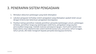 3. PENERAPAN SISTEM PENGADAAN
1/4/2019
1. Mintakan dokumen pelelangan yang telah ditetapkan
2. Lakukan pengujian terhadap sistem pengadaan yang ditetapkan apakah telah sesuai
dengan kriteria dan ketentuan pengadaan barang/jasa
3. Pastikan bahwa pemilihan metode pemilihan penyedia (pelelangan umum, pelelangan
terbatas, pemilihan langsung /pelelangan sederhana, pengadaan langsung dan
penunjukkan langsung), metode evaluasi penawaran (gugur, merit point system dan
biaya slama umur ekonomi) dan sistem kontrak (lump sum, unit price, tahun tunggal,
tahun jamak, dll) tidak mengarah kepada penyedia barang/jasa tertentu.
 