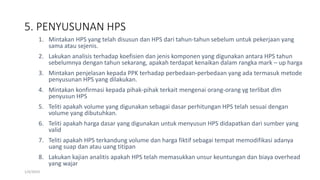 5. PENYUSUNAN HPS
1/4/2019
1. Mintakan HPS yang telah disusun dan HPS dari tahun-tahun sebelum untuk pekerjaan yang
sama atau sejenis.
2. Lakukan analisis terhadap koefisien dan jenis komponen yang digunakan antara HPS tahun
sebelumnya dengan tahun sekarang, apakah terdapat kenaikan dalam rangka mark – up harga
3. Mintakan penjelasan kepada PPK terhadap perbedaan-perbedaan yang ada termasuk metode
penyusunan HPS yang dilakukan.
4. Mintakan konfirmasi kepada pihak-pihak terkait mengenai orang-orang yg terlibat dlm
penyusun HPS
5. Teliti apakah volume yang digunakan sebagai dasar perhitungan HPS telah sesuai dengan
volume yang dibutuhkan.
6. Teliti apakah harga dasar yang digunakan untuk menyusun HPS didapatkan dari sumber yang
valid
7. Teliti apakah HPS terkandung volume dan harga fiktif sebagai tempat memodifikasi adanya
uang suap dan atau uang titipan
8. Lakukan kajian analitis apakah HPS telah memasukkan unsur keuntungan dan biaya overhead
yang wajar
 