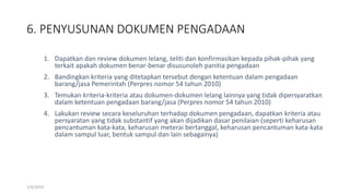 6. PENYUSUNAN DOKUMEN PENGADAAN
1/4/2019
1. Dapatkan dan review dokumen lelang, teliti dan konfirmasikan kepada pihak-pihak yang
terkait apakah dokumen benar-benar disusunoleh panitia pengadaan
2. Bandingkan kriteria yang ditetapkan tersebut dengan ketentuan dalam pengadaan
barang/jasa Pemerintah (Perpres nomor 54 tahun 2010)
3. Temukan kriteria-kriteria atau dokumen-dokumen lelang lainnya yang tidak dipersyaratkan
dalam ketentuan pengadaan barang/jasa (Perpres nomor 54 tahun 2010)
4. Lakukan review secara keseluruhan terhadap dokumen pengadaan, dapatkan kriteria atau
persyaratan yang tidak substantif yang akan dijadikan dasar penilaian (seperti keharusan
pencantuman kata-kata, keharusan meterai bertanggal, keharusan pencantuman kata-kata
dalam sampul luar, bentuk sampul dan lain sebagainya)
 