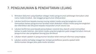 7. PENGUMUMAN & PENDAFTARAN LELANG
1/4/2019
1. Mintakan dokumen yang dijadikan sebagai media pengumuman pelelangan kemudian catat
nama media tersebut, dan tanggal pengumuman dilaksanakan
2. Lakukan konfirmasi kepada masing-masing redaksi media yang bersangkutan untuk
memastikan bahwa pengumuman tersebut telah dilakukan melalui media yang bersangkutan
dan diterbitkan dan ditujukan kepada masyarakat umum secara luas
3. Lakukan konfirmasi pula kepada perpustakaan nasional atau daerah untuk memastikan
bahwa isi pada halaman, dan kolom media yang bersangkutan pada tanggal tersebut memuat
pengumuman atas pengadaan barang/jasa dimaksud
4. Lakukan telaah apakah isi pengumuman tersebut telah memuat informasi yang lengkap
5. Lakukan analisis terhadap tanggal dan tempat pendaftaran peserta apakah telah
diinformasikan dengan jelas pada media tersebut
 